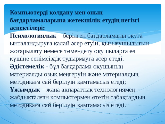 Компьютерді қолдану мен оның бағдарламаларына жетекшілік етудің негізгі аспектілері:  Психологиялық – берілген бағдарламаны оқуға ынталандыруға қалай әсер етуін, қызығушылығын жоғарылату немесе төмендету оқушыларға өз күшіне сенімсіздік тудырмауға әсер етеді.  Әдістемелік - бұл бағдарлама оқушының материалды озық меңгеруін және материалдың методикаға сай берілуін қамтамасыз етеді;  Ұжымдық – жаңа ақпараттық технологиямен жабдықталған компьютермен өтетін сабақтардың методикаға сай берілуін қамтамасыз етеді.   