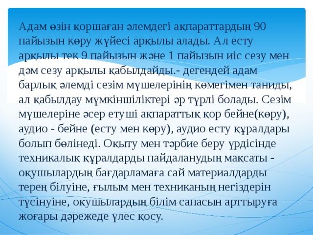 Адам өзін қоршаған әлемдегі ақпараттардың 90 пайызын көру жүйесі арқылы алады. Ал есту арқылы тек 9 пайызын және 1 пайызын иіс сезу мен дәм сезу арқылы қабылдайды.- дегендей адам барлық әлемді сезім мүшелерінің көмегімен таниды, ал қабылдау мүмкіншіліктері әр түрлі болады. Сезім мүшелеріне әсер етуші ақпараттық қор бейне(көру), аудио - бейне (есту мен көру), аудио есту құралдары болып бөлінеді. Оқыту мен тәрбие беру үрдісінде техникалық құралдарды пайдаланудың мақсаты - оқушылардың бағдарламаға сай материалдарды терең білуіне, ғылым мен техниканың негіздерін түсінуіне, оқушылардың білім сапасын арттыруға жоғары дәрежеде үлес қосу. 