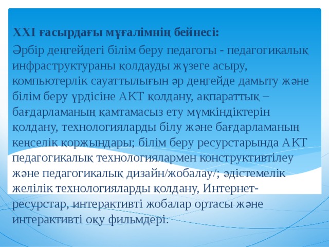 ХХI ғасырдағы мұғалімнің бейнесі: Әрбір деңгейдегі білім беру педагогы - педагогикалық инфраструктураны қолдауды жүзеге асыру, компьютерлік сауаттылығын әр деңгейде дамыту және білім беру үрдісіне АКТ қолдану, ақпараттық – бағдарламаның қамтамасыз ету мүмкіндіктерін қолдану, технологияларды білу және бағдарламаның кеңселік қоржындары; білім беру ресурстарында АКТ педагогикалық технологиялармен конструктивтілеу және педагогикалық дизайн/жобалау/; әдістемелік желілік технологияларды қолдану, Интернет-ресурстар, интерактивті жобалар ортасы және интерактивті оқу фильмдері. 