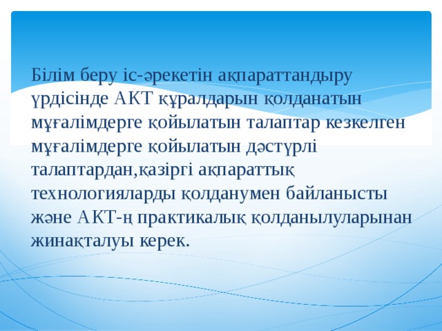 Білім беру іс-әрекетін ақпараттандыру үрдісінде АКТ құралдарын қолданатын мұғалімдерге қойылатын талаптар кезкелген мұғалімдерге қойылатын дәстүрлі талаптардан,қазіргі ақпараттық технологияларды қолданумен байланысты және АКТ-ң практикалық қолданылуларынан жинақталуы керек. 