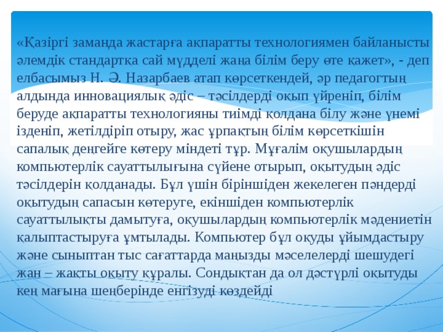 «Қазіргі заманда жастарға ақпаратты технологиямен байланысты әлемдік стандартқа сай мүдделі жаңа білім беру өте қажет», - деп елбасымыз Н. Ә. Назарбаев атап көрсеткендей, әр педагогтың алдында инновациялық әдіс – тәсілдерді оқып үйреніп, білім беруде ақпаратты технологияны тиімді қолдана білу және үнемі ізденіп, жетілдіріп отыру, жас ұрпақтың білім көрсеткішін сапалық деңгейге көтеру міндеті тұр. Мұғалім оқушылардың компьютерлік сауаттылығына сүйене отырып, оқытудың әдіс тәсілдерін қолданады. Бұл үшін біріншіден жекелеген пәндерді оқытудың сапасын көтеруге, екіншіден компьютерлік сауаттылықты дамытуға, оқушылардың компьютерлік мәдениетін қалыптастыруға ұмтылады. Компьютер бұл оқуды ұйымдастыру және сыныптан тыс сағаттарда маңызды мәселелерді шешудегі жан – жақты оқыту құралы. Сондықтан да ол дәстүрлі оқытуды кең мағына шеңберінде енгізуді көздейді 