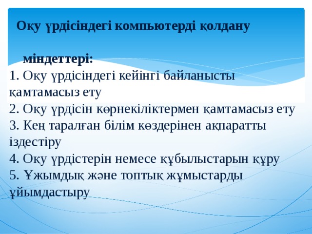  Оқу үрдісіндегі компьютерді қолдану  міндеттері:  1. Оқу үрдісіндегі кейінгі байланысты қамтамасыз ету  2. Оқу үрдісін көрнекіліктермен қамтамасыз ету  3. Кең таралған білім көздерінен ақпаратты іздестіру  4. Оқу үрдістерін немесе құбылыстарын құру  5. Ұжымдық және топтық жұмыстарды ұйымдастыру   