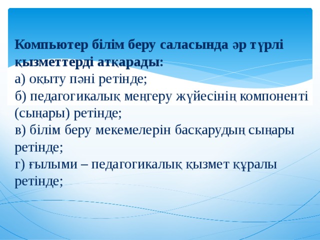 Компьютер білім беру саласында әр түрлі қызметтерді атқарады:  а) оқыту пәні ретінде;  б) педагогикалық меңгеру жүйесінің компоненті (сыңары) ретінде;  в) білім беру мекемелерін басқарудың сыңары ретінде;  г) ғылыми – педагогикалық қызмет құралы ретінде;   