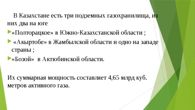  В Казахстане есть три подземных газохранилища, из них два на юге «Полторацкое» в Южно-Казахстанской области ;  «Акыртобе» в Жамбылской области и одно на западе страны ; «Бозой» в Актюбинской области. Их суммарная мощность составляет 4,65 млрд куб. метров активного газа.   