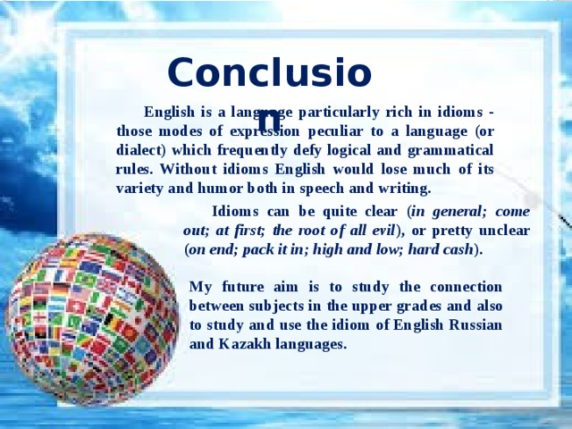 Conclusion English is a language particularly rich in idioms - those modes of expression peculiar to a language (or dialect) which frequently defy logical and grammatical rules. Without idioms English would lose much of its variety and humor both in speech and writing. Idioms can be quite clear ( in general; come out; at first; the root of all evil ), or pretty unclear ( on end; pack it in; high and low; hard cash ).   My future aim is to study the connection between subjects in the upper grades and also to study and use the idiom of English Russian and Kazakh languages. 