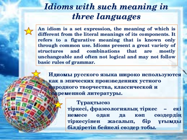 Idioms with such meaning in three languages An idiom is a set expression, the meaning of which is different from the literal meanings of its components. It refers to a figurative meaning that is known only through common use. Idioms present a great variety of structures and combinations that are mostly unchangeable and often not logical and may not follow basic rules of grammar. Идиомы русского языка широко используются как в эпических произведениях устного народного творчества, классической и современной литературы. Тұрақтысөз тіркесі, фразеологиялық тіркес – екі немесе одан да көп сөздердің тіркесуінен жасалып, бір ұғымды білдіретін бейнелі сөздер тобы. 