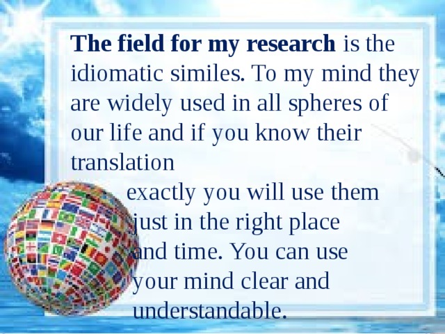 The field for my research is the idiomatic similes. To my mind they are widely used in all spheres of our life and if you know their translation  exactly you will use them  just in the right place  and time. You can use  your mind clear and  understandable. 