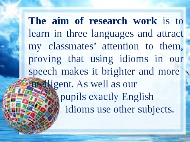 The aim of research work is to learn in three languages and attract my classmates’ attention to them, proving that using idioms in our speech makes it brighter and more intelligent. As well as our  pupils exactly English  idioms use other subjects. 