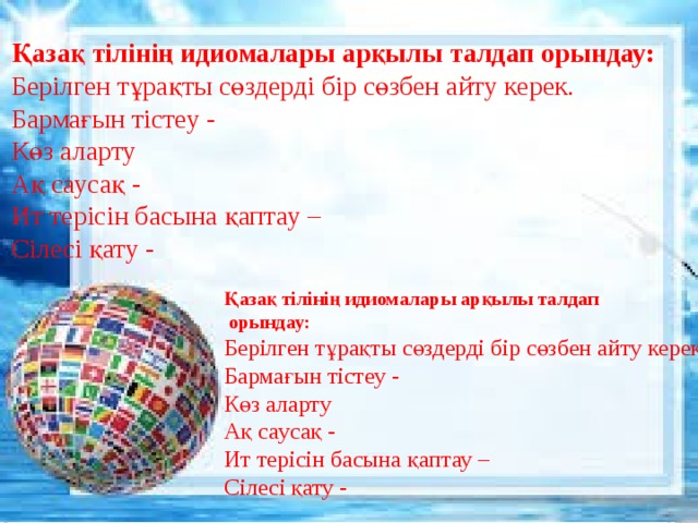   Қазақ тілінің идиомалары арқылы талдап орындау: Берілген тұрақты сөздерді бір сөзбен айту керек.  Бармағын тістеу -  Көз аларту  Ақ саусақ -  Ит терісін басына қаптау –  Сілесі қату -      Қазақ тілінің идиомалары арқылы талдап  орындау: Берілген тұрақты сөздерді бір сөзбен айту керек.  Бармағын тістеу -  Көз аларту  Ақ саусақ -  Ит терісін басына қаптау –  Сілесі қату -    