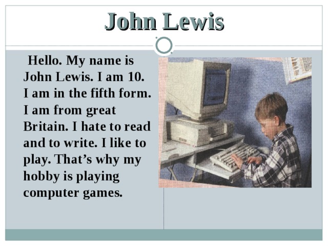 John Lewis  Hello. My name is John Lewis. I am 10. I am in the fifth form. I am from great Britain. I hate to read and to write. I like to play. That’s why my hobby is playing computer games. 