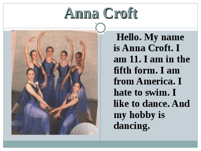 Anna Croft  Hello. My name is Anna Croft. I am 11. I am in the fifth form. I am from America. I hate to swim. I like to dance. And my hobby is dancing. 