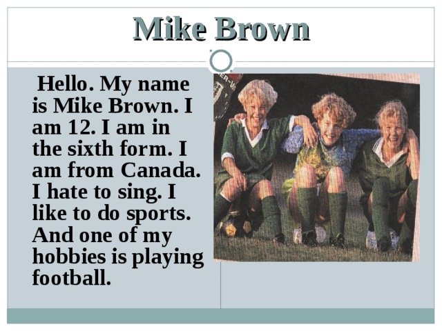 Mike Brown  Hello. My name is Mike Brown. I am 12. I am in the sixth form. I am from Canada. I hate to sing. I like to do sports. And one of my hobbies is playing football. 