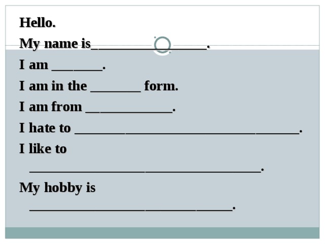 Hello. My name is________________. I am _______. I am in the _______ form. I am from ____________. I hate to _______________________________. I like to ________________________________. My hobby is __________________ ___ _______. 