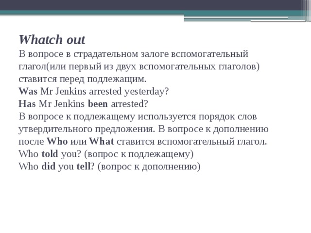 Whatch out  В вопросе в страдательном залоге вспомогательный глагол(или первый из двух вспомогательных глаголов) ставится перед подлежащим.  Was Mr Jenkins arrested yesterday?  Has Mr Jenkins been arrested?  В вопросе к подлежащему используется порядок слов утвердительного предложения. В вопросе к дополнению после Who или What ставится вспомогательный глагол.  Who told you? (вопрос к подлежащему)  Who did you tell ? (вопрос к дополнению)   