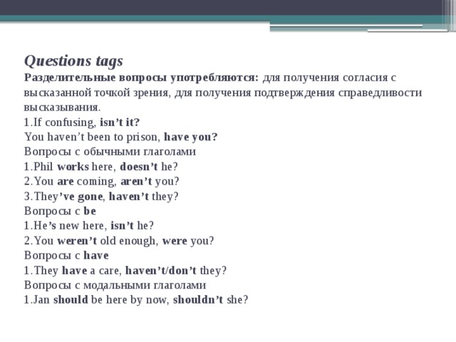 Questions tags  Разделительные вопросы употребляются: для получения согласия с высказанной точкой зрения, для получения подтверждения справедливости высказывания.  1.If confusing, isn’t it?  You haven’t been to prison, have you?  Вопросы с обычными глаголами  1.Phil works here, doesn’t he?  2.You are coming, aren’t you?  3.They ’ve  gone , haven’t they?  Вопросы с be  1.He ’s new here, isn’t he?  2.You weren’t old enough, were you?  Вопросы с have  1.They have a care, haven’t/don’t they?  Вопросы с модальными глаголами  1.Jan should be here by now, shouldn’t she?    