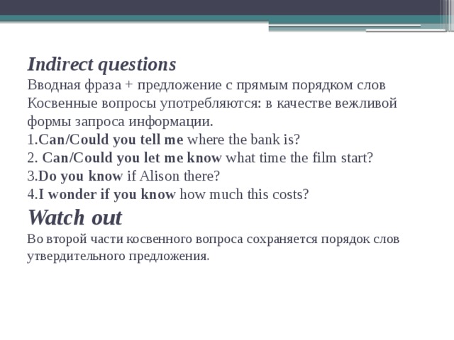 Indirect questions  Вводная фраза + предложение с прямым порядком слов  Косвенные вопросы употребляются: в качестве вежливой формы запроса информации.  1. Can/Could you tell me where the bank is?  2. Can/Could you let me know what time the film start?  3. Do you know if Alison there?  4. I wonder if you know how much this costs?  Watch out  Во второй части косвенного вопроса сохраняется порядок слов утвердительного предложения.   