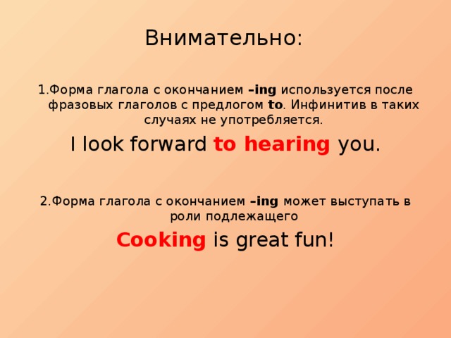 Внимательно:   1.Форма глагола с окончанием –ing используется после фразовых глаголов с предлогом to . Инфинитив в таких случаях не употребляется. I look forward to hearing you. 2.Форма глагола с окончанием –ing может выступать в роли подлежащего Cooking is great fun! 