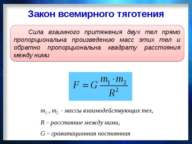 Закон всемирного тяготения  Сила взаимного притяжения двух тел прямо пропорциональна произведению масс этих тел и обратно пропорциональна квадрату расстояния между ними    m 1 , m 2 - массы взаимодействующих тел, R – расстояние между ними, G – гравитационная постоянная 