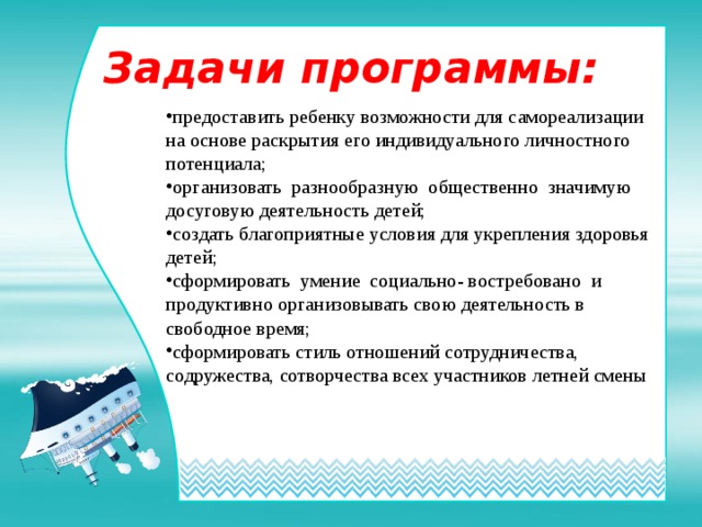 Задачи программы: предоставить ребенку возможности для самореализации на основе раскрытия его индивидуального личностного потенциала; организовать разнообразную общественно значимую досуговую деятельность детей; создать благоприятные условия для укрепления здоровья детей; сформировать умение социально- востребовано и продуктивно организовывать свою деятельность в свободное время; сформировать стиль отношений сотрудничества, содружества, сотворчества всех участников летней смены 