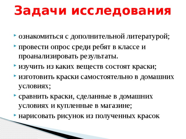 Задачи исследования   ознакомиться с дополнительной литературой; провести опрос среди ребят в классе и проанализировать результаты. изучить из каких веществ состоят краски; изготовить краски самостоятельно в домашних условиях; сравнить краски, сделанные в домашних условиях и купленные в магазине; нарисовать рисунок из полученных красок 