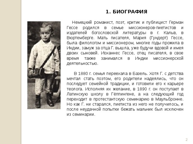 1. БИОГРАФИЯ    Немецкий романист, поэт, критик и публицист Герман Гессе родился в семье миссионеров-пиетистов и издателей богословской литературы в г. Кальв, в Вюртемберге. Мать писателя, Мария (Гундерт) Гессе, была филологом и миссионером, многие годы прожила в Индии, замуж за отца Г. вышла, уже будучи вдовой и имея двоих сыновей. Иоханнес Гессе, отец писателя, в свое время также занимался в Индии миссионерской деятельностью.  В 1880 г. семья переехала в Базель. Хотя Г. с детства мечтал стать поэтом, его родители надеялись, что он последует семейной традиции, и готовили его к карьере теолога. Исполняя их желание, в 1890 г. он поступает в Латинскую школу в Гёппингене, а на следующий год переходит в протестантскую семинарию в Маульбронне. Но как Г. ни старался, пиетиста из него не получилось, и после неудачной попытки бежать мальчик был исключен из семинарии.  