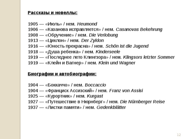 Рассказы и новеллы:  1905 — «Июль» / нем.  Heumond 1906 — «Казанова исправляется» / нем.  Casanovas Bekehrung 1908 — «Обручение» / нем.  Die Verlobung 1913 — «Циклон» / нем.  Der Zyklon 1916 — «Юность прекрасна» / нем.  Schön ist die Jugend 1918 — «Душа ребенка» / нем.  Kinderseele 1919 — «Последнее лето Клингзора» / нем.  Klingsors letzter Sommer 1919 — «Клейн и Вагнер» / нем.  Klein und Wagner  Биографии и автобиографии:  1904 — «Боккаччо» / нем.  Boccaccio 1904 — «Франциск Ассизский» / нем.  Franz von Assisi 1925 — «Курортник» / нем.  Kurgast 1927 — «Путешествие в Нюрнберг» / нем.  Die Nürnberger Reise 1937 — «Листки памяти» / нем.  Gedenkblätter  