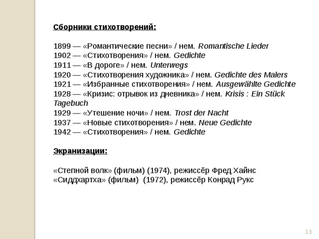 Сборники стихотворений:  1899 — «Романтические песни» / нем.  Romantische Lieder 1902 — «Стихотворения» / нем.  Gedichte 1911 — «В дороге» / нем.  Unterwegs 1920 — «Стихотворения художника» / нем.  Gedichte des Malers 1921 — «Избранные стихотворения» / нем.  Ausgewählte Gedichte 1928 — «Кризис: отрывок из дневника» / нем.  Krisis : Ein Stück Tagebuch 1929 — «Утешение ночи» / нем.  Trost der Nacht 1937 — «Новые стихотворения» / нем.  Neue Gedichte 1942 — «Стихотворения» / нем.  Gedichte  Экранизации:  «Степной волк» (фильм) (1974), режиссёр Фред Хайнс «Сиддхартха» (фильм) (1972), режиссёр Конрад Рукс  