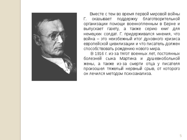  Вместе с тем во время первой мировой войны Г. оказывает поддержку благотворительной организации помощи военнопленным в Берне и выпускает газету, а также серию книг для немецких солдат. Г. придерживался мнения, что война – это неизбежный итог духовного кризиса европейской цивилизации и что писатель должен способствовать рождению нового мира.  В 1916 г. из-за тягот военных лет, постоянных болезней сына Мартина и душевнобольной жены, а также из-за смерти отца у писателя произошел тяжелый нервный срыв, от которого он лечился методом психоанализа.  
