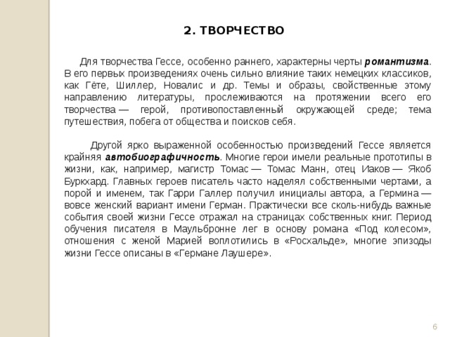 2. ТВОРЧЕСТВО  Для творчества Гессе, особенно раннего, характерны черты романтизма . В его первых произведениях очень сильно влияние таких немецких классиков, как Гёте, Шиллер, Новалис и др. Темы и образы, свойственные этому направлению литературы, прослеживаются на протяжении всего его творчества — герой, противопоставленный окружающей среде; тема путешествия, побега от общества и поисков себя.  Другой ярко выраженной особенностью произведений Гессе является крайняя автобиографичность . Многие герои имели реальные прототипы в жизни, как, например, магистр Томас — Томас Манн, отец Иаков — Якоб Буркхард. Главных героев писатель часто наделял собственными чертами, а порой и именем, так Гарри Галлер получил инициалы автора, а Гермина — вовсе женский вариант имени Герман. Практически все сколь-нибудь важные события своей жизни Гессе отражал на страницах собственных книг. Период обучения писателя в Маульбронне лег в основу романа «Под колесом», отношения с женой Марией воплотились в «Росхальде», многие эпизоды жизни Гессе описаны в «Германе Лаушере».  