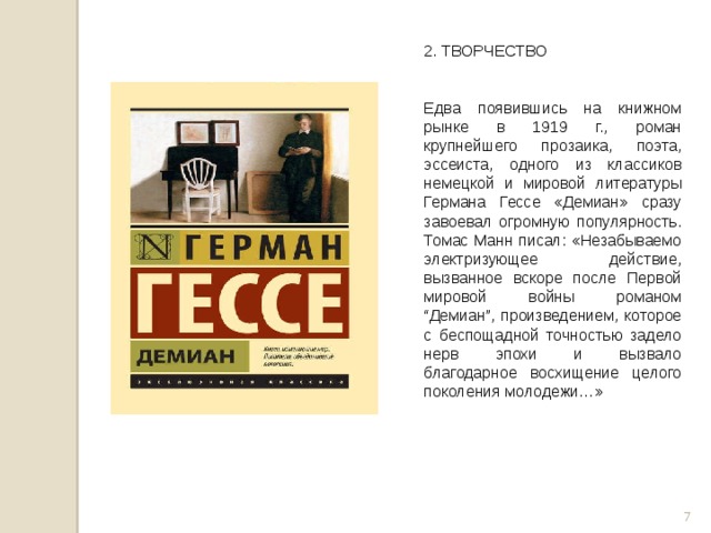 2. ТВОРЧЕСТВО  Едва появившись на книжном рынке в 1919 г., роман крупнейшего прозаика, поэта, эссеиста, одного из классиков немецкой и мировой литературы Германа Гессе «Демиан» сразу завоевал огромную популярность. Томас Манн писал: «Незабываемо электризующее действие, вызванное вскоре после Первой мировой войны романом “Демиан”, произведением, которое с беспощадной точностью задело нерв эпохи и вызвало благодарное восхищение целого поколения молодежи…»  