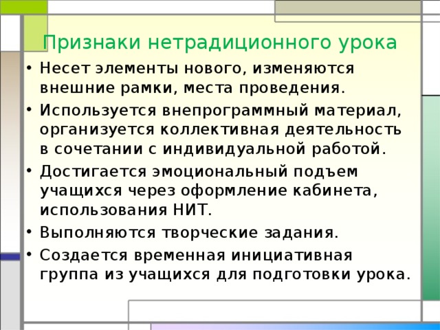 Признаки нетрадиционного урока Несет элементы нового, изменяются внешние рамки, места проведения. Используется внепрограммный материал, организуется коллективная деятельность в сочетании с индивидуальной работой. Достигается эмоциональный подъем учащихся через оформление кабинета, использования НИТ. Выполняются творческие задания. Создается временная инициативная группа из учащихся для подготовки урока. 