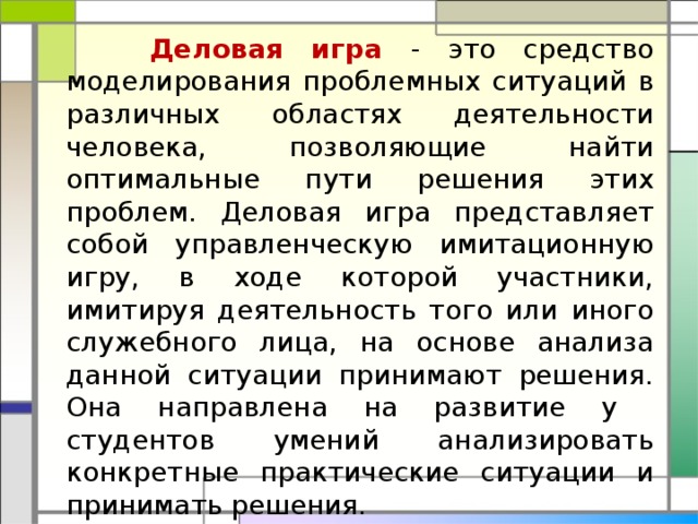  Деловая игра - это средство моделирования проблемных ситуаций в различных областях деятельности человека, позволяющие найти оптимальные пути решения этих проблем. Деловая игра представляет собой управленческую имитационную игру, в ходе которой участники, имитируя деятельность того или иного служебного лица, на основе анализа данной ситуации принимают решения. Она направлена на развитие у студентов умений анализировать конкретные практические ситуации и принимать решения. 