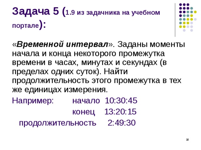 Задача 5 ( 1.9 из задачника на учебном портале ): « Временной интервал ». Заданы моменты начала и конца некоторого промежутка времени в часах, минутах и секундах (в пределах одних суток). Найти продолжительность этого промежутка в тех же единицах измерения. Например:  начало 10:30:45    конец 13:20:15  продолжительность 2:49:30  