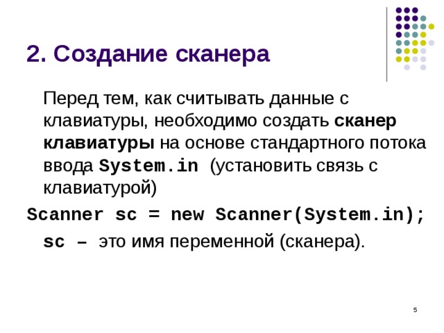 2. Создание сканера  Перед тем, как считывать данные с клавиатуры, необходимо создать сканер клавиатуры на основе стандартного потока ввода System.in ( установить связь с клавиатурой ) Scanner sc = new Scanner(System.in);  sc – это имя переменной (сканера).  