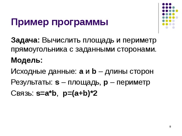 Пример программы Задача: Вычислить площадь и периметр прямоугольника с  заданными сторонами. Модель:  Исходные данные: a  и b – длины сторон Результаты: s – площадь, p – периметр Связь: s=a*b , p=(a+b)*2  