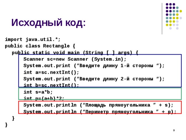 Исходный код: import java.util.*; public class Rectangle {  public static void main (String [ ] args) {   Scanner sc=new Scanner (System.in);   System.out.print (“ Введите длину 1-й стороны “);   int a=sc.nextInt();   System.out.print (“ Введите длину 2 -й стороны “);   int b=sc.nextInt();   int s=a*b;   int p=(a+b)*2;   System.out.println (“ Площадь прямоугольника ” + s ) ;   System.out.println (“ Периметр прямоугольника ” + p ) ;  } }  