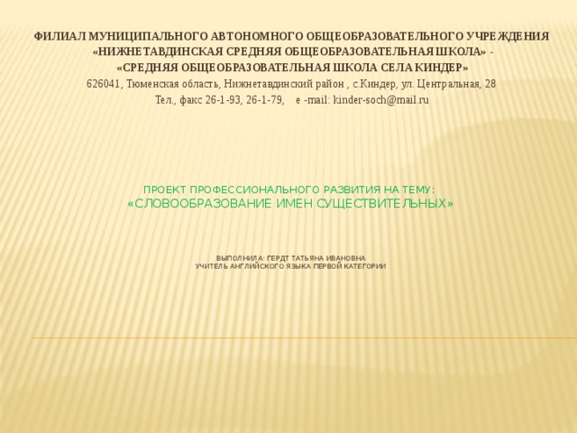 ФИЛИАЛ МУНИЦИПАЛЬНОГО АВТОНОМНОГО ОБЩЕОБРАЗОВАТЕЛЬНОГО УЧРЕЖДЕНИЯ  «НИЖНЕТАВДИНСКАЯ СРЕДНЯЯ ОБЩЕОБРАЗОВАТЕЛЬНАЯ ШКОЛА» -  «СРЕДНЯЯ ОБЩЕОБРАЗОВАТЕЛЬНАЯ ШКОЛА СЕЛА КИНДЕР» 626041, Тюменская область, Нижнетавдинский район , с.Киндер, ул. Центральная, 28 Тел., факс 26-1-93, 26-1-79, e -mail: kinder-soch@mail.ru Проект профессионального развития на тему:  «Словообразование имен существительных»     выполнила: гердт татьяна ивановна  учитель английского языка первой категории    