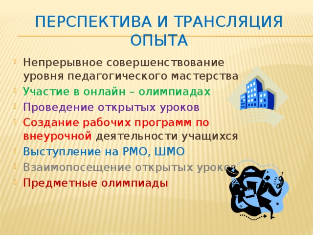 Перспектива и трансляция опыта Непрерывное совершенствование уровня педагогического мастерства Участие в онлайн – олимпиадах Проведение открытых уроков Создание рабочих программ по внеурочной деятельности учащихся Выступление на РМО, ШМО Взаимопосещение открытых уроков Предметные олимпиады 