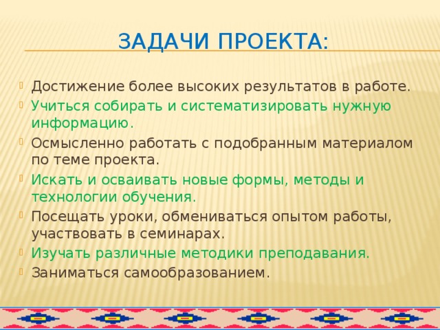 Задачи проекта: Достижение более высоких результатов в работе. Учиться собирать и систематизировать нужную информацию. Осмысленно работать с подобранным материалом по теме проекта. Искать и осваивать новые формы, методы и технологии обучения. Посещать уроки, обмениваться опытом работы, участвовать в семинарах. Изучать различные методики преподавания. Заниматься самообразованием. 