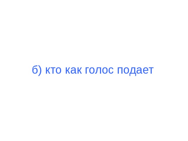 б) кто как голос подает 