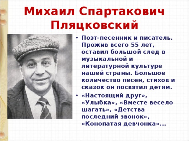 Михаил Спартакович Пляцковский Поэт-песенник и писатель. Прожив всего 55 лет, оставил большой след в музыкальной и литературной культуре нашей страны. Большое количество песен, стихов и сказок он посвятил детям. «Настоящий друг», «Улыбка», «Вместе весело шагать», «Детства последний звонок», «Конопатая девчонка»... 