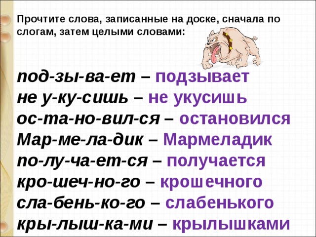 Прочтите слова, записанные на доске, сначала по слогам, затем целыми словами:   под-зы-ва-ет  – подзывает не у-ку-сишь  – не укусишь ос-та-но-вил-ся  – остановился Мар-ме-ла-дик  – Мармеладик по-лу-ча-ет-ся  – получается кро-шеч-но-го  – крошечного сла-бень-ко-го  – слабенького кры-лыш-ка-ми  – крылышками 
