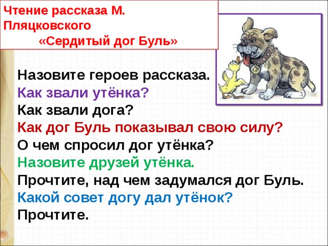 Чтение рассказа М. Пляцковского  «Сердитый дог Буль» Назовите героев рассказа. Как звали утёнка? Как звали дога? Как дог Буль показывал свою силу? О чем спросил дог утёнка? Назовите друзей утёнка. Прочтите, над чем задумался дог Буль.  Какой совет догу дал утёнок? Прочтите. 
