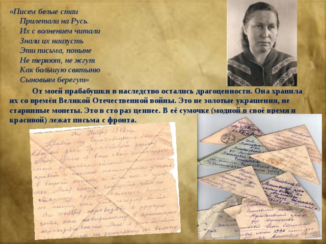«Писем белые стаи  Прилетали на Русь.  Их с волнением читали  Знали их наизусть  Эти письма, поныне  Не теряют, не жгут  Как большую святыню  Сыновьям берегут»  От моей прабабушки в наследство остались драгоценности. Она хранила их со времён Великой Отечественной войны. Это не золотые украшения, не старинные монеты. Это в сто раз ценнее. В её сумочке (модной в своё время и красивой) лежат письма с фронта. 