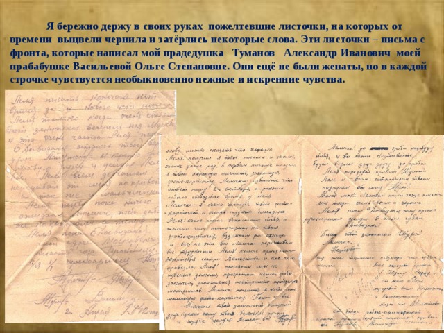  Я бережно держу в своих руках пожелтевшие листочки, на которых от времени выцвели чернила и затёрлись некоторые слова. Эти листочки – письма с фронта, которые написал мой прадедушка Туманов Александр Иванович моей прабабушке Васильевой Ольге Степановне. Они ещё не были женаты, но в каждой строчке чувствуется необыкновенно нежные и искренние чувства. 