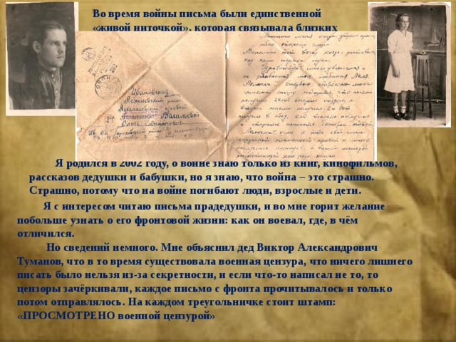 Во время войны письма были единственной «живой ниточкой», которая связывала близких людей.  Я родился в 2002 году, о войне знаю только из книг, кинофильмов, рассказов дедушки и бабушки, но я знаю, что война – это страшно. Страшно, потому что на войне погибают люди, взрослые и дети.  Я с интересом читаю письма прадедушки, и во мне горит желание побольше узнать о его фронтовой жизни: как он воевал, где, в чём отличился.  Но сведений немного. Мне объяснил дед Виктор Александрович Туманов, что в то время существовала военная цензура, что ничего лишнего писать было нельзя из-за секретности, и если что-то написал не то, то цензоры зачёркивали, каждое письмо с фронта прочитывалось и только потом отправлялось. На каждом треугольничке стоит штамп: «ПРОСМОТРЕНО военной цензурой» 