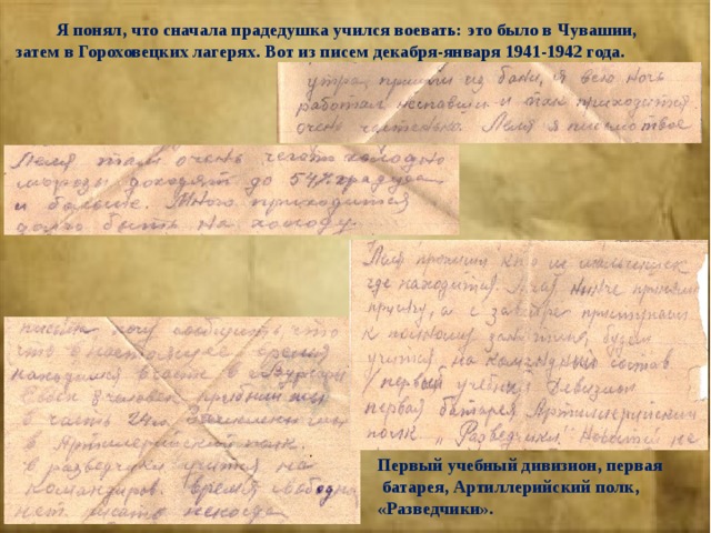  Я понял, что сначала прадедушка учился воевать: это было в Чувашии, затем в Гороховецких лагерях. Вот из писем декабря-января 1941-1942 года. Первый учебный дивизион, первая  батарея, Артиллерийский полк, «Разведчики». 