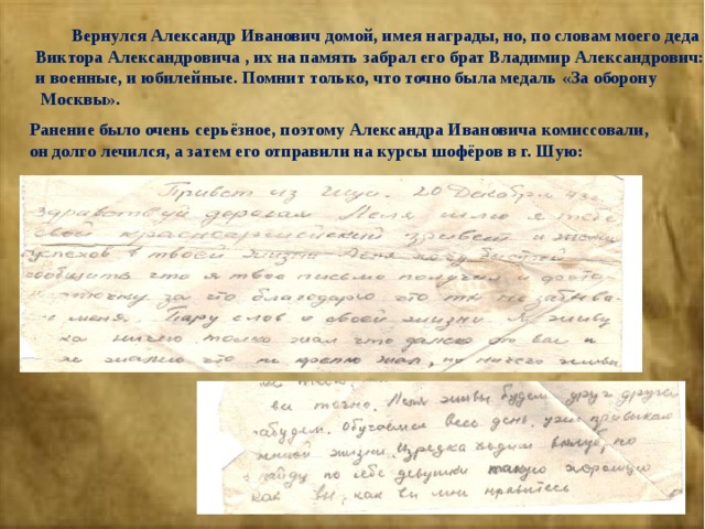  Вернулся Александр Иванович домой, имея награды, но, по словам моего деда Виктора Александровича , их на память забрал его брат Владимир Александрович: и военные, и юбилейные. Помнит только, что точно была медаль «За оборону  Москвы». Ранение было очень серьёзное, поэтому Александра Ивановича комиссовали, он долго лечился, а затем его отправили на курсы шофёров в г. Шую: 