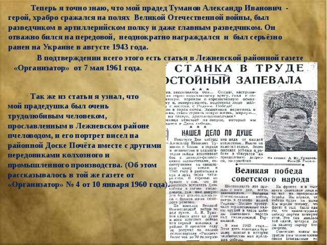  Теперь я точно знаю, что мой прадед Туманов Александр Иванович - герой, храбро сражался на полях Великой Отечественной войны, был разведчиком в артиллерийском полку и даже главным разведчиком. Он отважно бился на передовой, неоднократно награждался и был серьёзно ранен на Украине в августе 1943 года.  В подтверждении всего этого есть статья в Лежневской районной газете «Организатор» от 7 мая 1961 года.  Так же из статьи я узнал, что мой прадедушка был очень трудолюбивым человеком, прославленным в Лежневском районе пчеловодом, и его портрет висел на районной Доске Почёта вместе с другими передовиками колхозного и промышленного производства. (Об этом рассказывалось в той же газете от «Организатор» № 4 от 10 января 1960 года). 