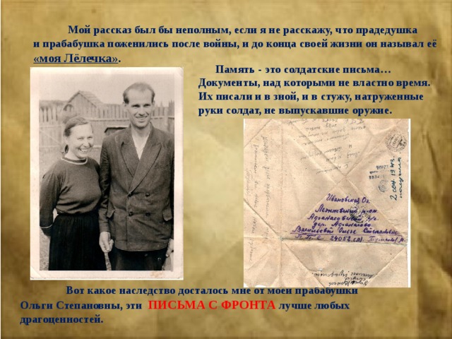  Мой рассказ был бы неполным, если я не расскажу, что прадедушка и прабабушка поженились после войны, и до конца своей жизни он называл её «моя Лёлечка» .  Память - это солдатские письма…Документы, над которыми не властно время. Их писали и в зной, и в стужу, натруженные руки солдат, не выпускавшие оружие.  Вот какое наследство досталось мне от моей прабабушки Ольги Степановны, эти ПИСЬМА С ФРОНТА лучше любых драгоценностей. 